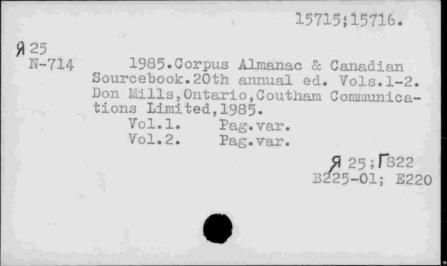 ﻿15715J15716.
JI 25
N-714	1985.Corpus Almanac & Canadian
Sourcebook.20th annual ed. Vols.1-2. Don I.lills,Ontario,Coutham Communications Limited,1985.
Vol.l.	Pag.var.
Vol.2.	Pag.var.
0 25;T822 B225-01; E220